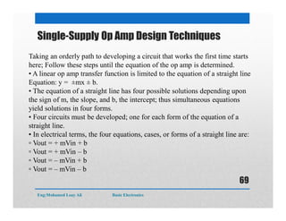Single-Supply Op Amp Design Techniques
Taking an orderly path to developing a circuit that works the first time starts
here; Follow these steps until the equation of the op amp is determined.
• A linear op amp transfer function is limited to the equation of a straight line
Equation: y = ±mx ± b.
• The equation of a straight line has four possible solutions depending upon
the sign of m, the slope, and b, the intercept; thus simultaneous equations
yield solutions in four forms.
• Four circuits must be developed; one for each form of the equation of a
straight line.
• In electrical terms, the four equations, cases, or forms of a straight line are:
▫ Vout = + mVin + b
▫ Vout = + mVin – b
▫ Vout = – mVin + b
▫ Vout = – mVin – b
Eng:Mohamed Loay Ali Basic Electronics
69
 
