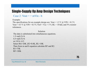 Single-Supply Op Amp Design Techniques
Example:
The specifications for an example design are: Vout = 1.5 V @ VIN = 0.2 V,
Vout = 4.5 V @ VIN = 0.5 V, Vref = Vcc = 5 V, RL = 10 kΩ, and 5% resistor
tolerances.
Solution
The data is substituted into simultaneous equations.
1.5=m(0.2)+b
4.5=m(0.5)+b
m=10 b=-0.5
Select RG=20K ,R2=0.8K, RL=10K
Then from m and b equation calculate RF and R2.
R1=75K
RF=180k
Case 2: Vout = + mVin - b
Eng:Mohamed Loay Ali Basic Electronics
75
 
