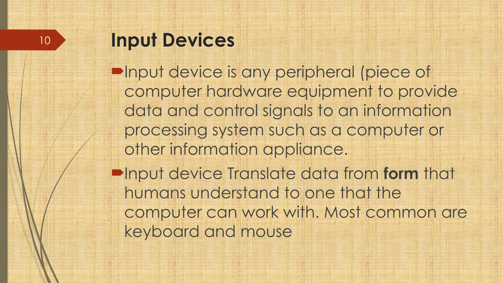 10 Input Devices
Input device is any peripheral (piece of
computer hardware equipment to provide
data and control signals to an information
processing system such as a computer or
other information appliance.
Input device Translate data from form that
humans understand to one that the
computer can work with. Most common are
keyboard and mouse
 
