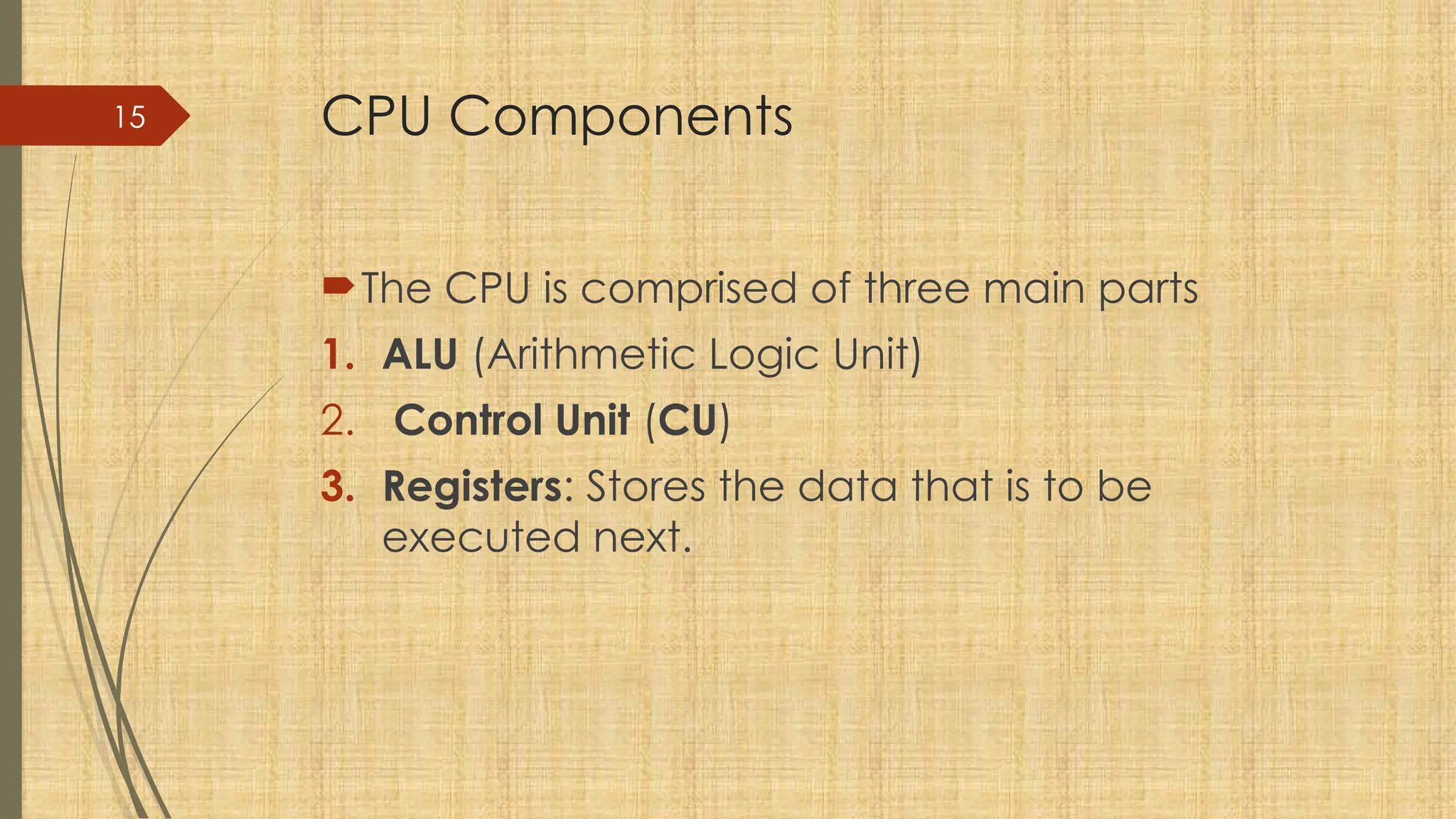 15 CPU Components
The CPU is comprised of three main parts
1. ALU (Arithmetic Logic Unit)
2. Control Unit (CU)
3. Registers: Stores the data that is to be
executed next.
 