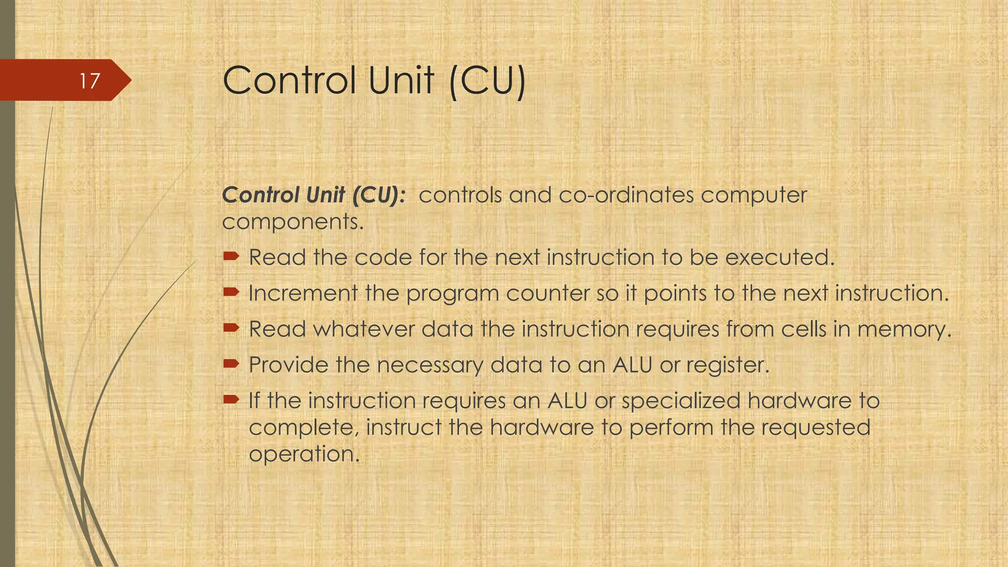 17 Control Unit (CU)
Control Unit (CU): controls and co-ordinates computer
components.
 Read the code for the next instruction to be executed.
 Increment the program counter so it points to the next instruction.
 Read whatever data the instruction requires from cells in memory.
 Provide the necessary data to an ALU or register.
 If the instruction requires an ALU or specialized hardware to
complete, instruct the hardware to perform the requested
operation.
 