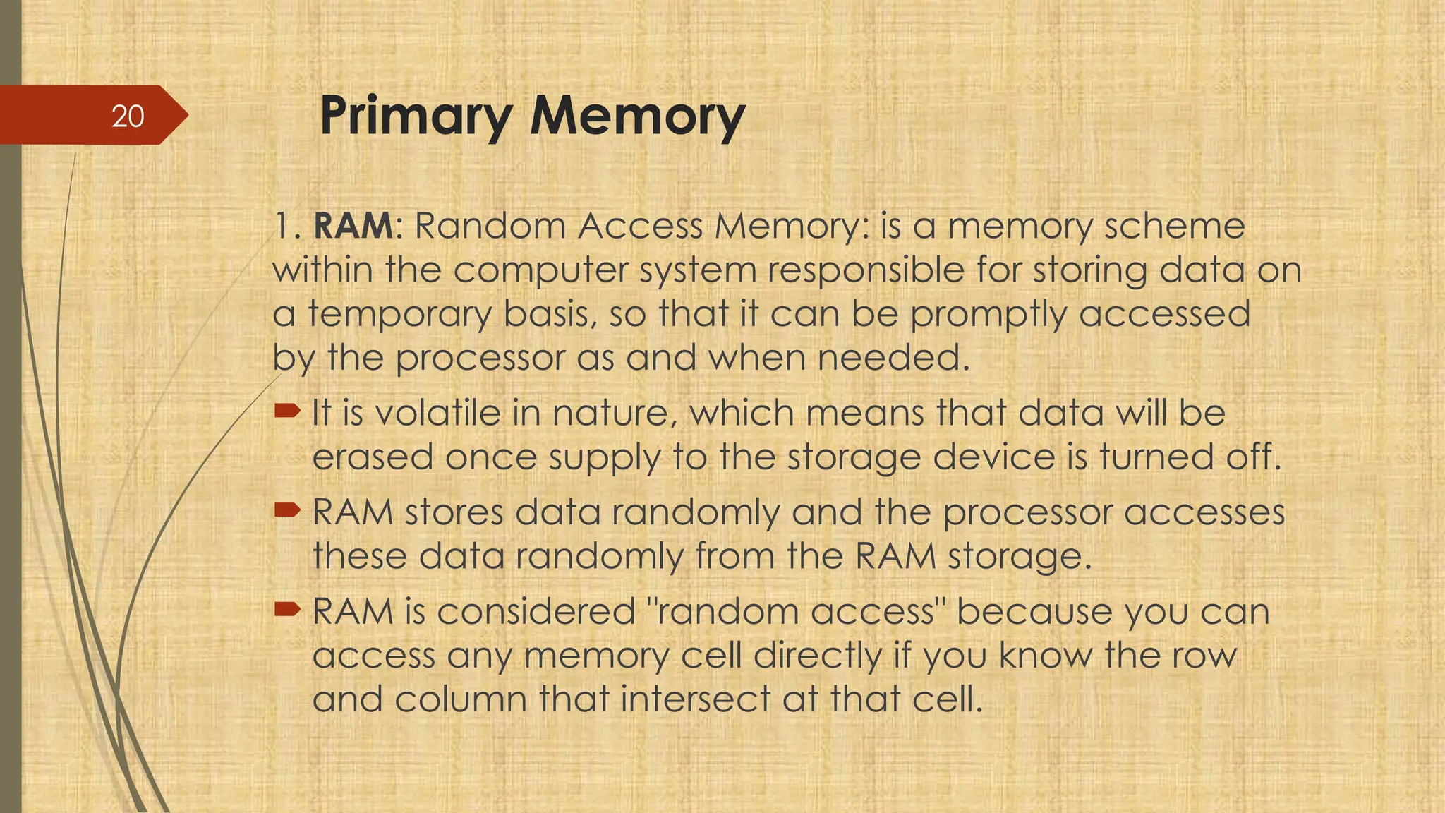 20 Primary Memory
1. RAM: Random Access Memory: is a memory scheme
within the computer system responsible for storing data on
a temporary basis, so that it can be promptly accessed
by the processor as and when needed.
 It is volatile in nature, which means that data will be
erased once supply to the storage device is turned off.
 RAM stores data randomly and the processor accesses
these data randomly from the RAM storage.
 RAM is considered "random access" because you can
access any memory cell directly if you know the row
and column that intersect at that cell.
 