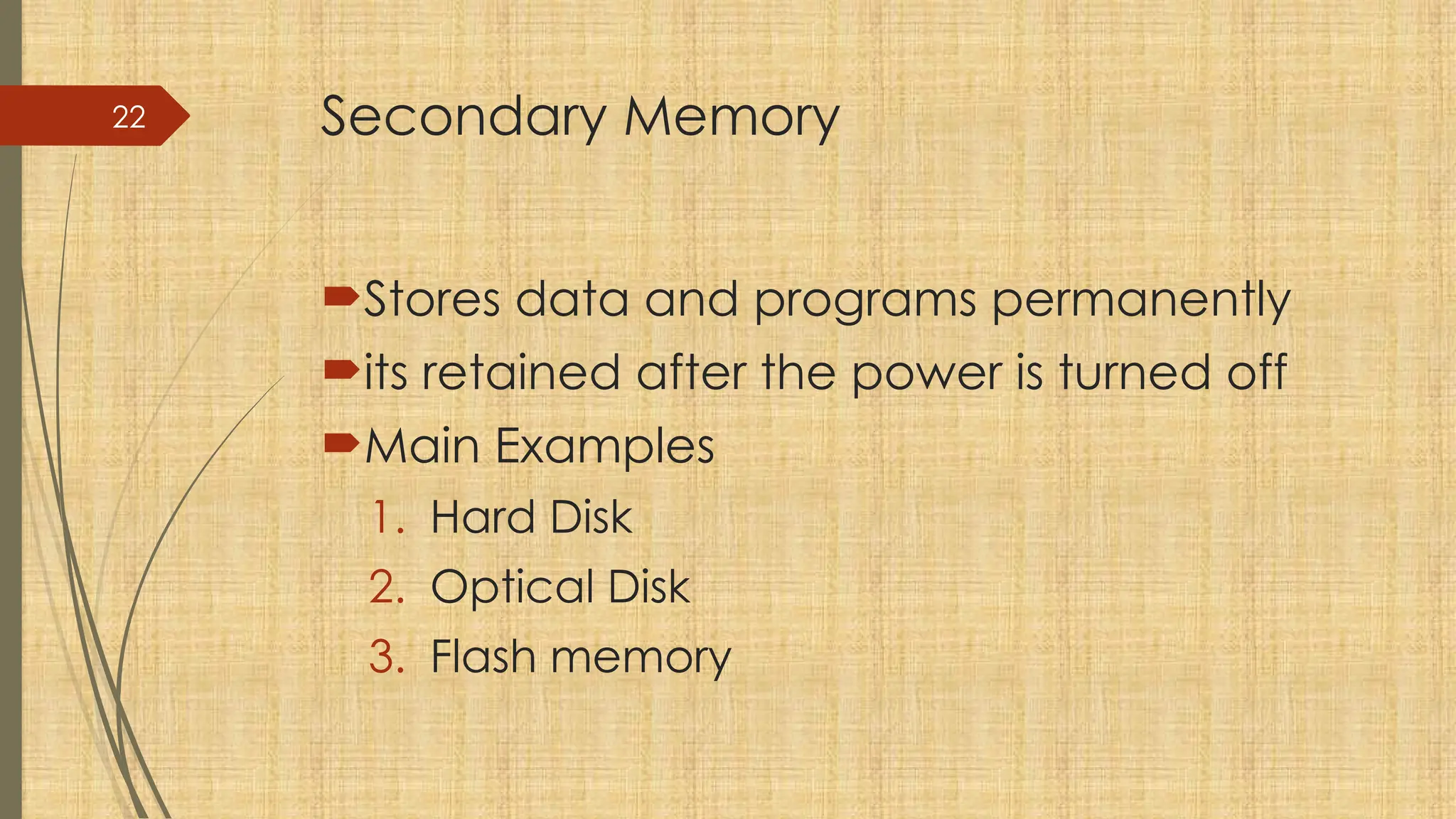 22 Secondary Memory
Stores data and programs permanently
its retained after the power is turned off
Main Examples
1. Hard Disk
2. Optical Disk
3. Flash memory
 