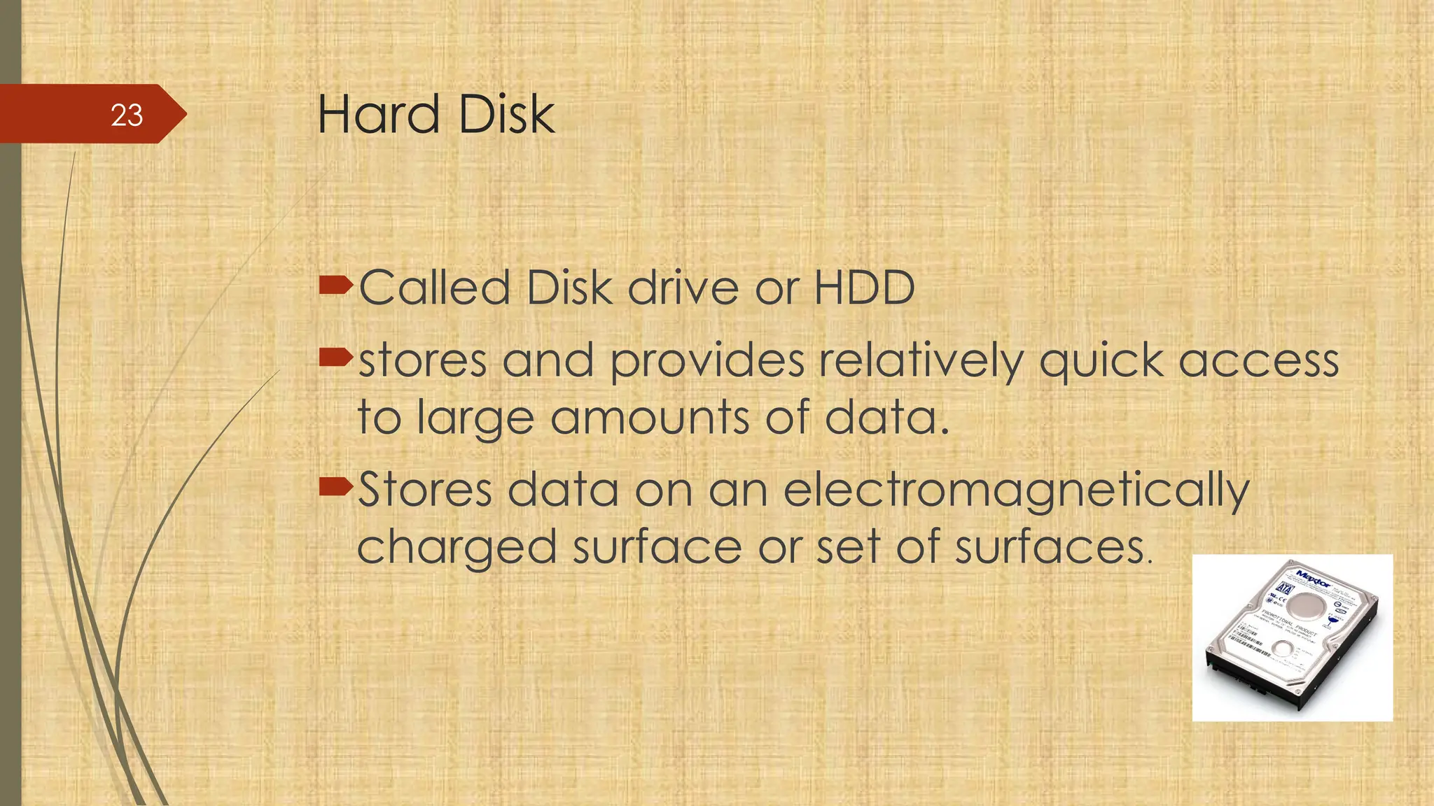 23 Hard Disk
Called Disk drive or HDD
stores and provides relatively quick access
to large amounts of data.
Stores data on an electromagnetically
charged surface or set of surfaces.
 