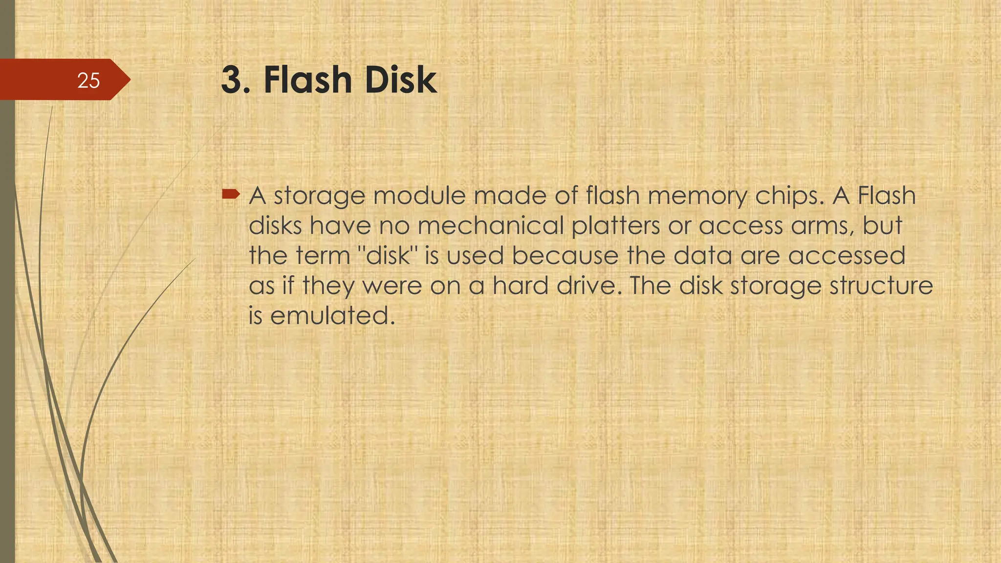 25 3. Flash Disk
 A storage module made of flash memory chips. A Flash
disks have no mechanical platters or access arms, but
the term "disk" is used because the data are accessed
as if they were on a hard drive. The disk storage structure
is emulated.
 