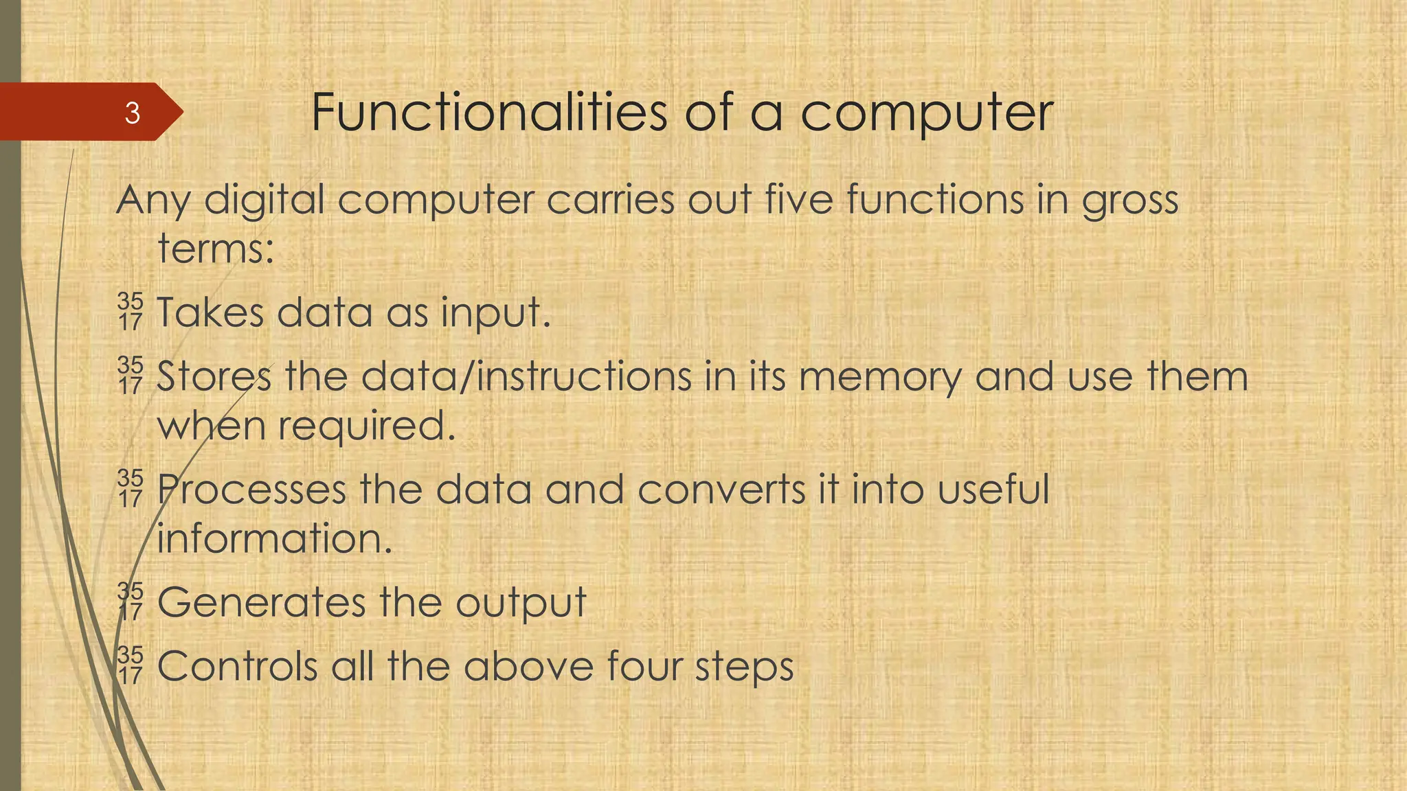 3 Functionalities of a computer
Any digital computer carries out five functions in gross
terms:
 Takes data as input.
 Stores the data/instructions in its memory and use them
when required.
 Processes the data and converts it into useful
information.
 Generates the output
 Controls all the above four steps
 
