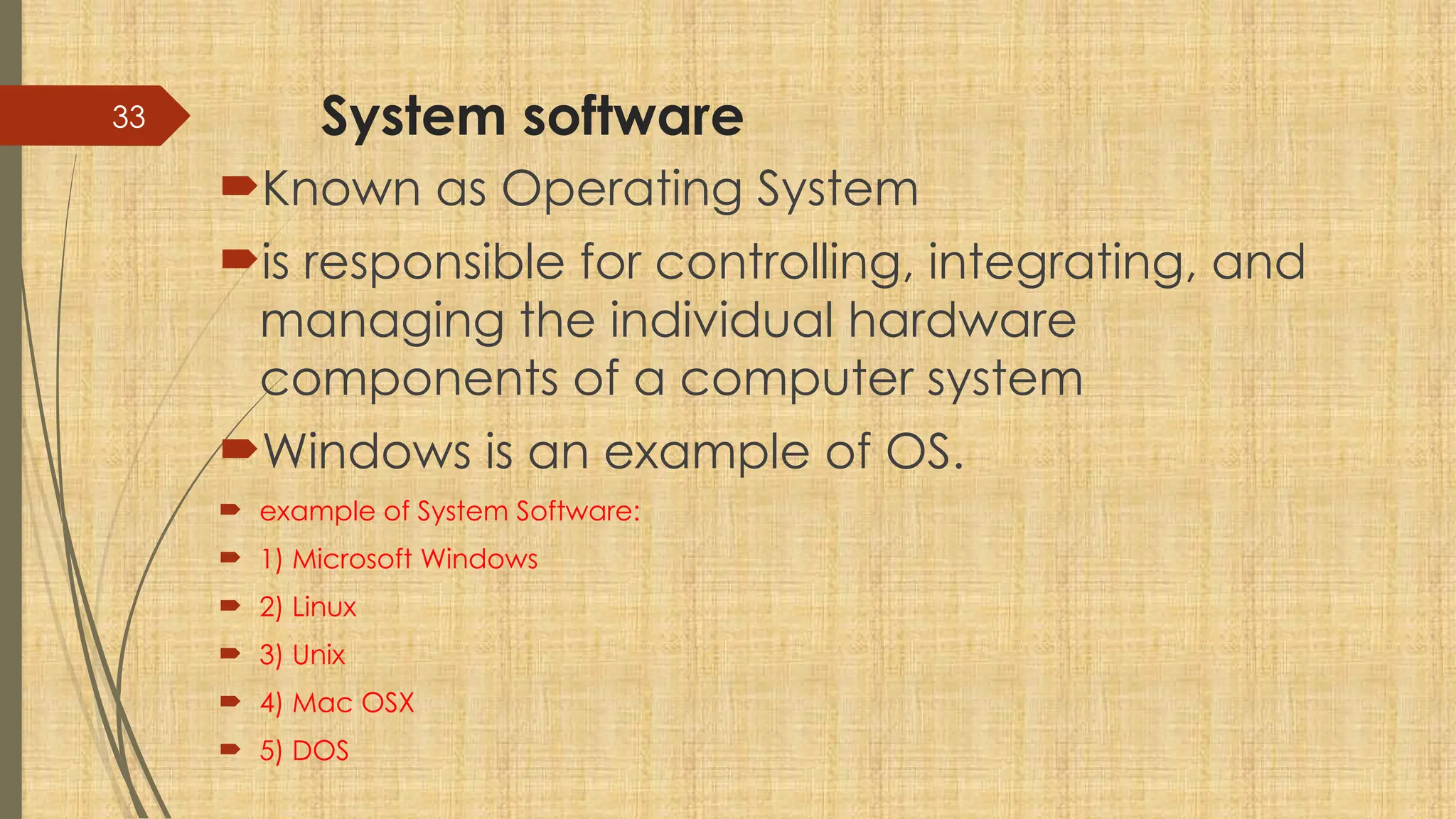 33 System software
Known as Operating System
is responsible for controlling, integrating, and
managing the individual hardware
components of a computer system
Windows is an example of OS.
 example of System Software:
 1) Microsoft Windows
 2) Linux
 3) Unix
 4) Mac OSX
 5) DOS
 
