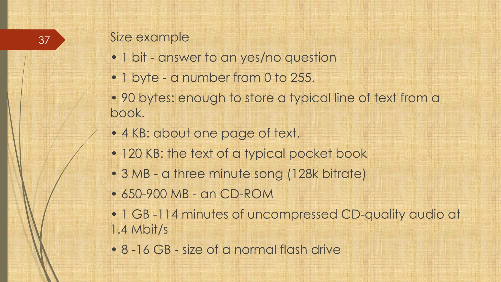 37 Size example
• 1 bit - answer to an yes/no question
• 1 byte - a number from 0 to 255.
• 90 bytes: enough to store a typical line of text from a
book.
• 4 KB: about one page of text.
• 120 KB: the text of a typical pocket book
• 3 MB - a three minute song (128k bitrate)
• 650-900 MB - an CD-ROM
• 1 GB -114 minutes of uncompressed CD-quality audio at
1.4 Mbit/s
• 8 -16 GB - size of a normal flash drive
 