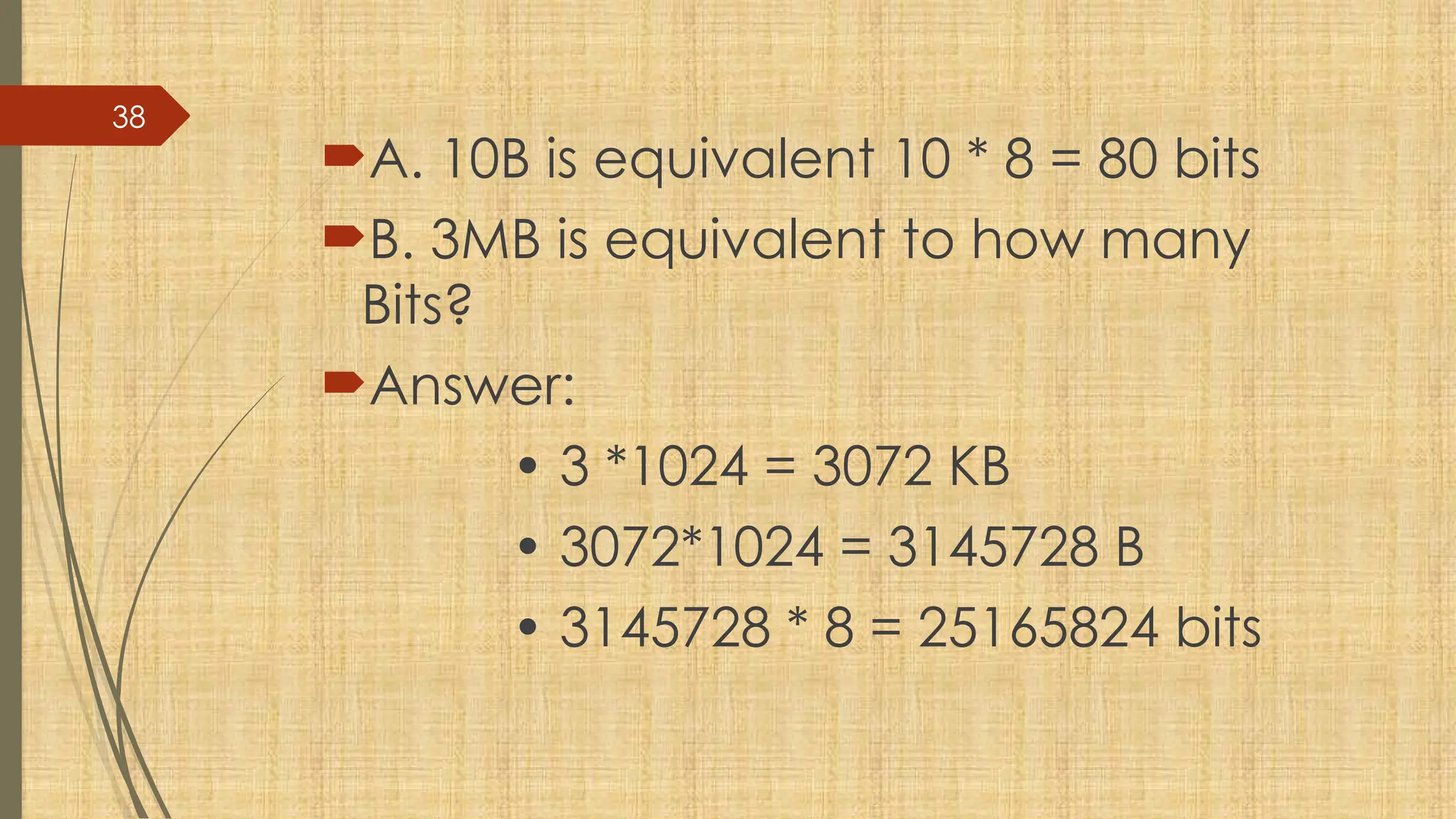 38
A. 10B is equivalent 10 * 8 = 80 bits
B. 3MB is equivalent to how many
Bits?
Answer:
• 3 *1024 = 3072 KB
• 3072*1024 = 3145728 B
• 3145728 * 8 = 25165824 bits
 