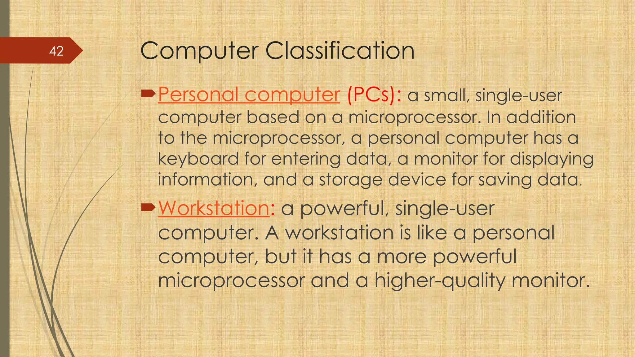 42 Computer Classification
Personal computer (PCs): a small, single-user
computer based on a microprocessor. In addition
to the microprocessor, a personal computer has a
keyboard for entering data, a monitor for displaying
information, and a storage device for saving data.
Workstation: a powerful, single-user
computer. A workstation is like a personal
computer, but it has a more powerful
microprocessor and a higher-quality monitor.
 