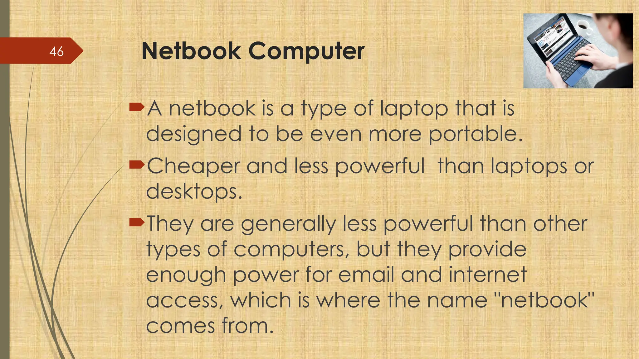 46 Netbook Computer
A netbook is a type of laptop that is
designed to be even more portable.
Cheaper and less powerful than laptops or
desktops.
They are generally less powerful than other
types of computers, but they provide
enough power for email and internet
access, which is where the name "netbook"
comes from.
 