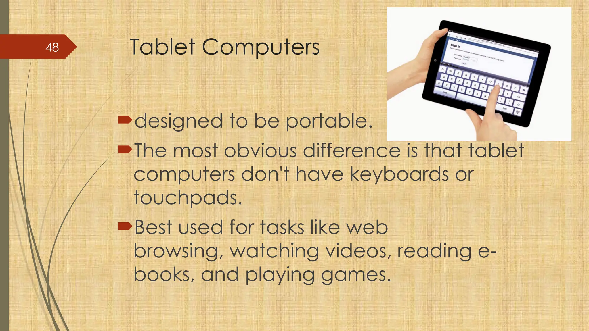 48 Tablet Computers
designed to be portable.
The most obvious difference is that tablet
computers don't have keyboards or
touchpads.
Best used for tasks like web
browsing, watching videos, reading e-
books, and playing games.
 