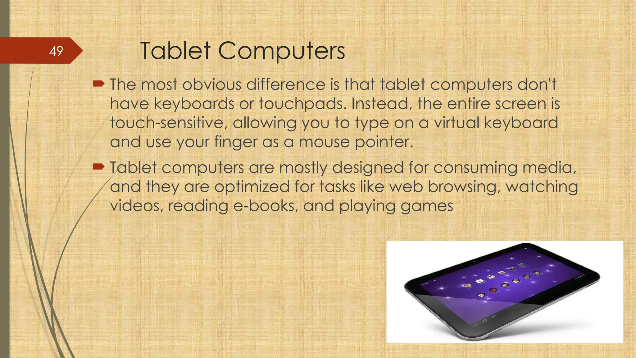 49 Tablet Computers
 The most obvious difference is that tablet computers don't
have keyboards or touchpads. Instead, the entire screen is
touch-sensitive, allowing you to type on a virtual keyboard
and use your finger as a mouse pointer.
 Tablet computers are mostly designed for consuming media,
and they are optimized for tasks like web browsing, watching
videos, reading e-books, and playing games
 