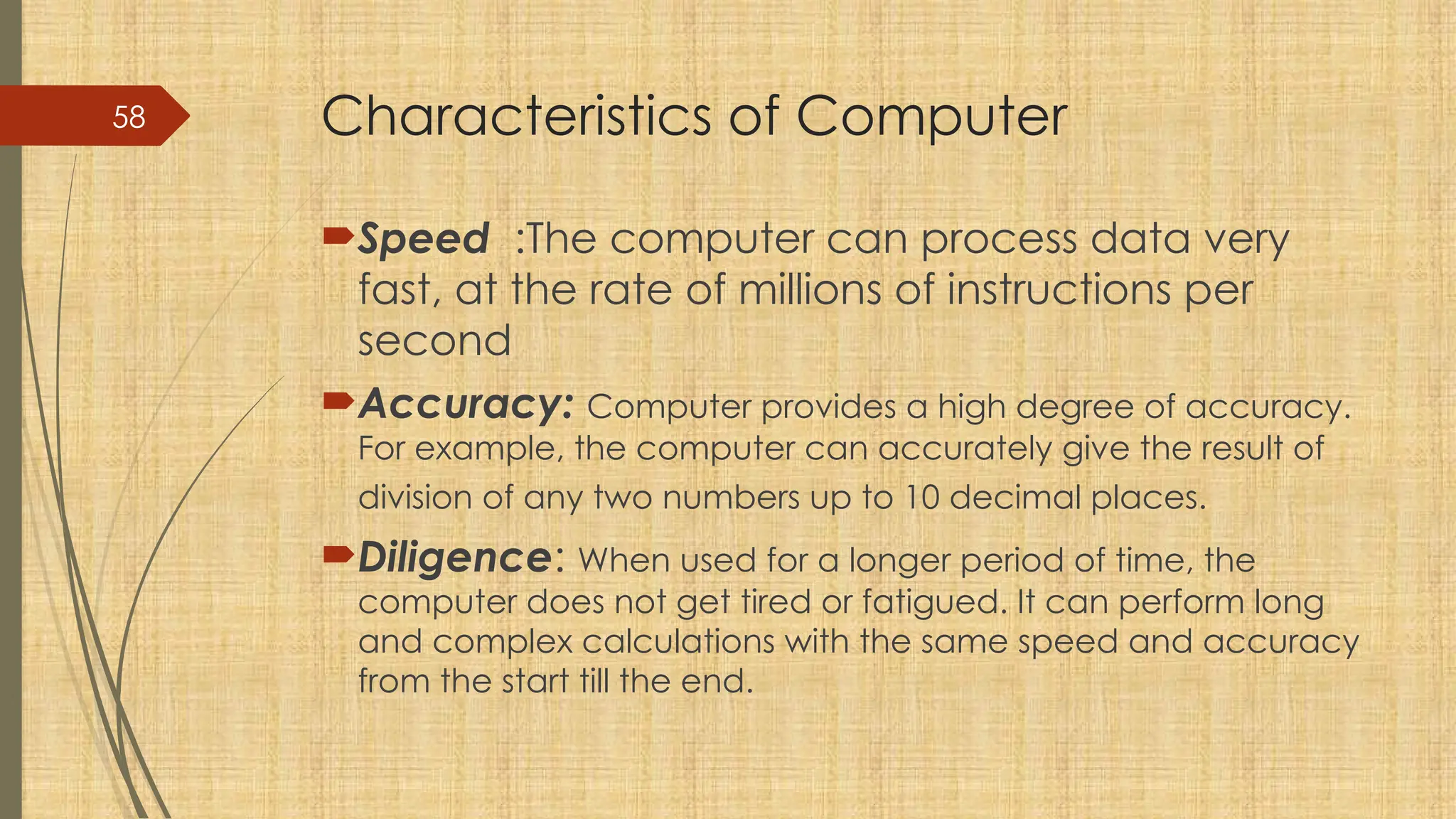 58 Characteristics of Computer
Speed :The computer can process data very
fast, at the rate of millions of instructions per
second
Accuracy: Computer provides a high degree of accuracy.
For example, the computer can accurately give the result of
division of any two numbers up to 10 decimal places.
Diligence: When used for a longer period of time, the
computer does not get tired or fatigued. It can perform long
and complex calculations with the same speed and accuracy
from the start till the end.
 