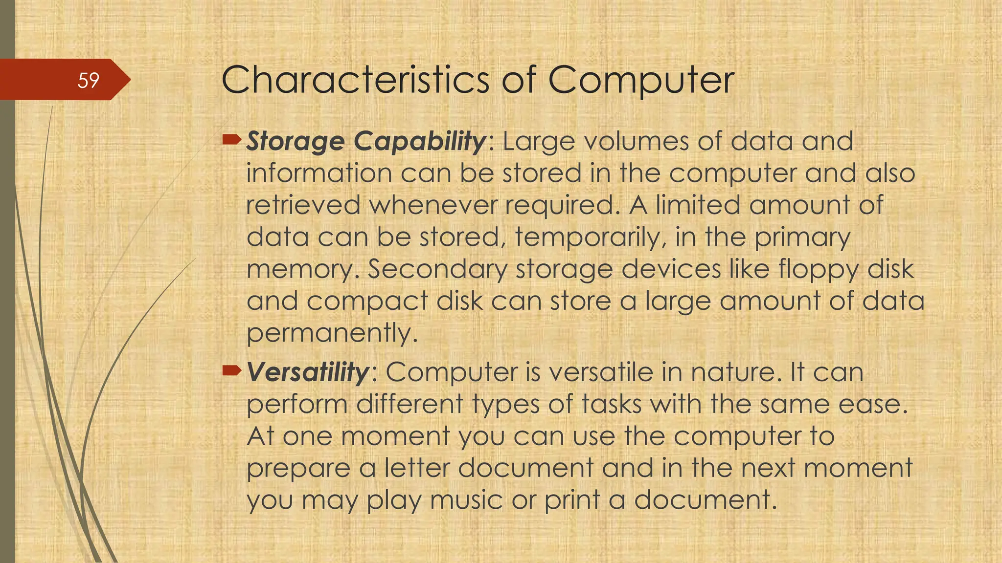 59 Characteristics of Computer
Storage Capability: Large volumes of data and
information can be stored in the computer and also
retrieved whenever required. A limited amount of
data can be stored, temporarily, in the primary
memory. Secondary storage devices like floppy disk
and compact disk can store a large amount of data
permanently.
Versatility: Computer is versatile in nature. It can
perform different types of tasks with the same ease.
At one moment you can use the computer to
prepare a letter document and in the next moment
you may play music or print a document.
 