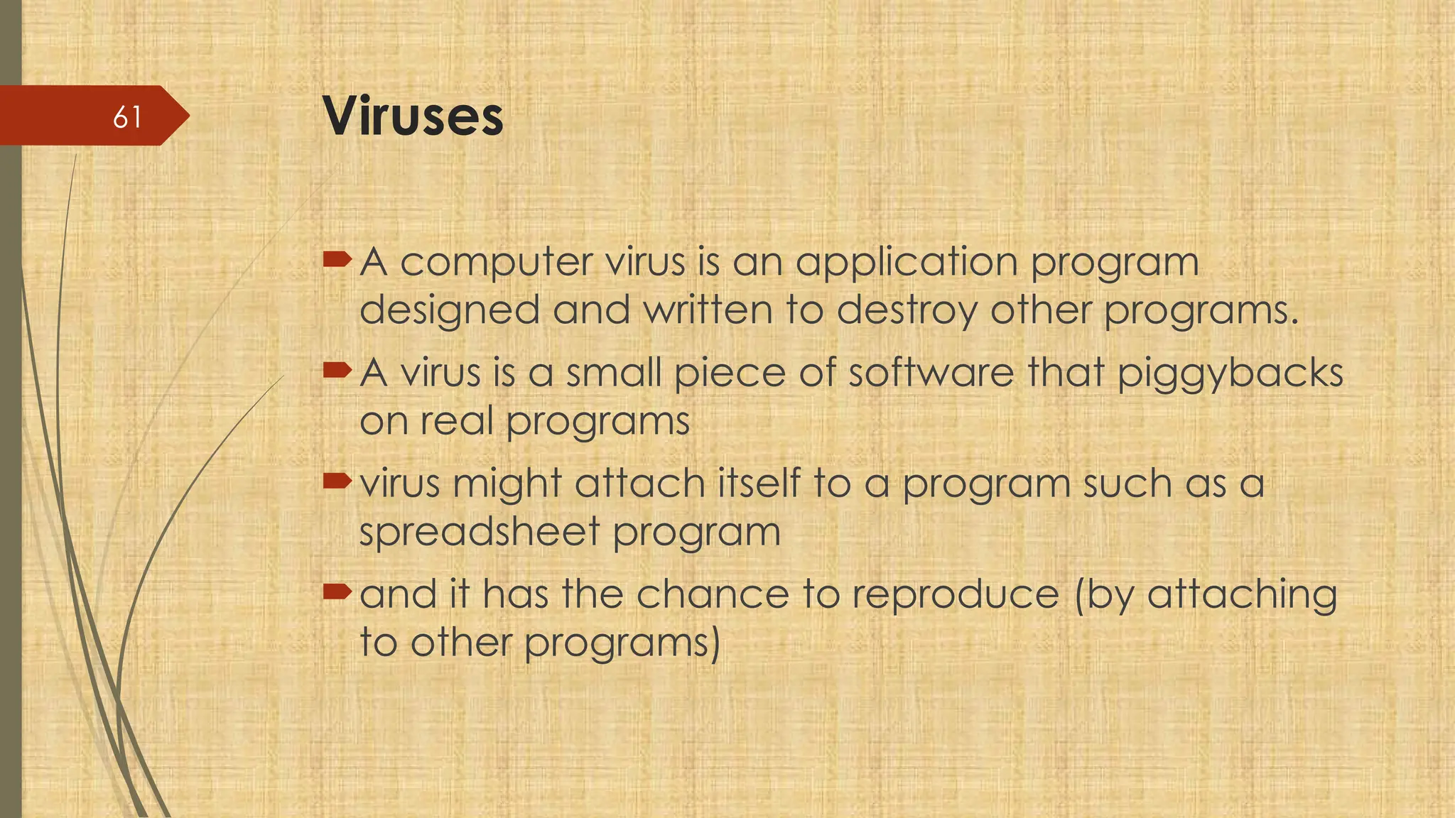 61 Viruses
A computer virus is an application program
designed and written to destroy other programs.
A virus is a small piece of software that piggybacks
on real programs
virus might attach itself to a program such as a
spreadsheet program
and it has the chance to reproduce (by attaching
to other programs)
 