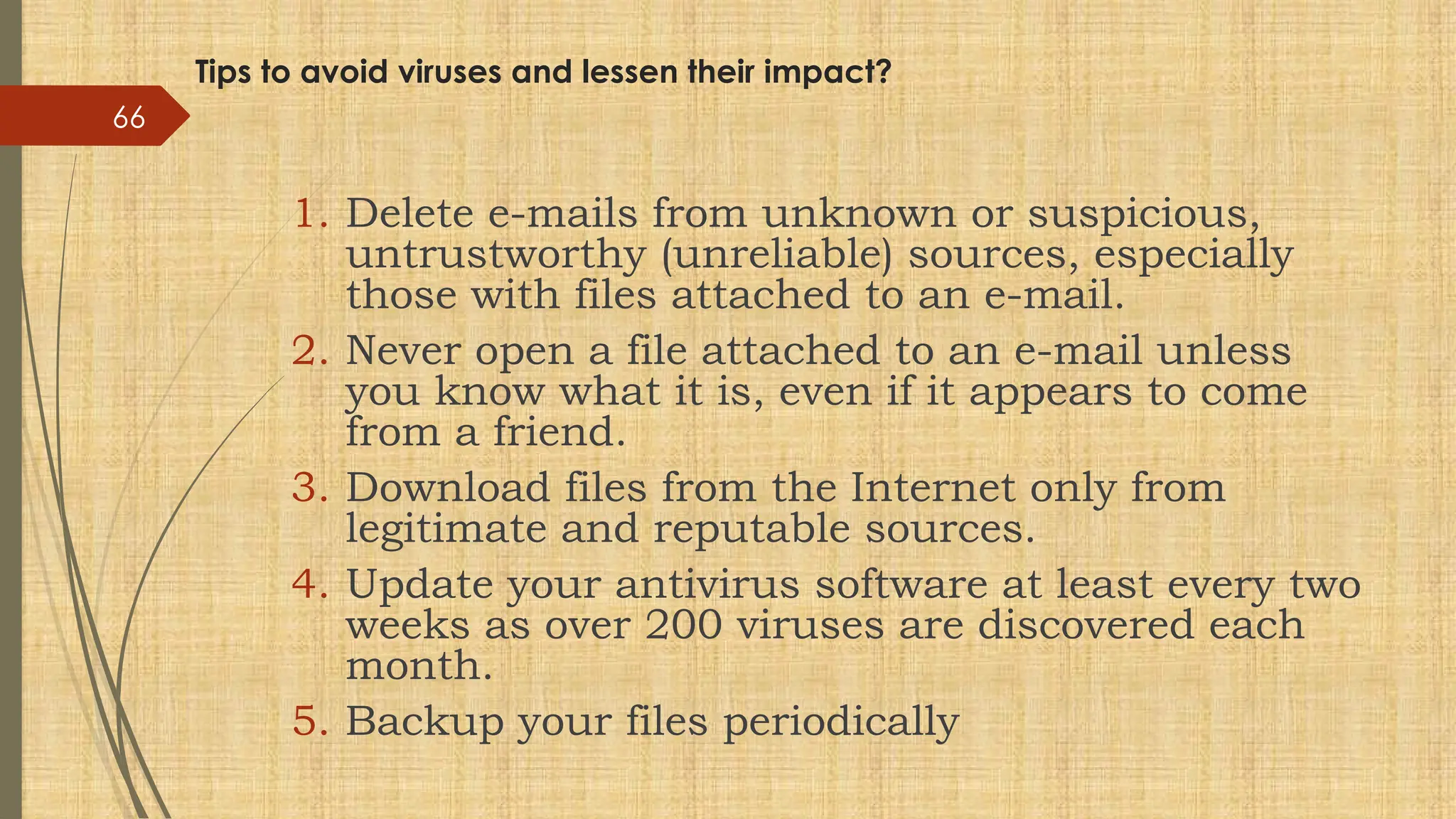 Tips to avoid viruses and lessen their impact?
1. Delete e-mails from unknown or suspicious,
untrustworthy (unreliable) sources, especially
those with files attached to an e-mail.
2. Never open a file attached to an e-mail unless
you know what it is, even if it appears to come
from a friend.
3. Download files from the Internet only from
legitimate and reputable sources.
4. Update your antivirus software at least every two
weeks as over 200 viruses are discovered each
month.
5. Backup your files periodically
66
 
