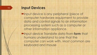 10 Input Devices
Input device is any peripheral (piece of
computer hardware equipment to provide
data and control signals to an information
processing system such as a computer or
other information appliance.
Input device Translate data from form that
humans understand to one that the
computer can work with. Most common are
keyboard and mouse
 