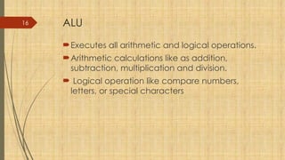 16 ALU
Executes all arithmetic and logical operations.
Arithmetic calculations like as addition,
subtraction, multiplication and division.
 Logical operation like compare numbers,
letters, or special characters
 