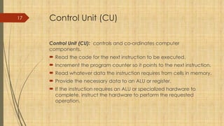 17 Control Unit (CU)
Control Unit (CU): controls and co-ordinates computer
components.
 Read the code for the next instruction to be executed.
 Increment the program counter so it points to the next instruction.
 Read whatever data the instruction requires from cells in memory.
 Provide the necessary data to an ALU or register.
 If the instruction requires an ALU or specialized hardware to
complete, instruct the hardware to perform the requested
operation.
 