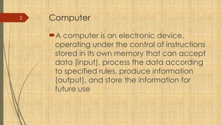 2 Computer
A computer is an electronic device,
operating under the control of instructions
stored in its own memory that can accept
data (input), process the data according
to specified rules, produce information
(output), and store the information for
future use
 