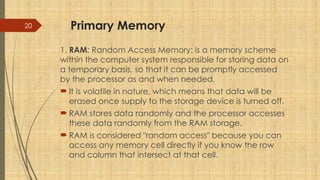20 Primary Memory
1. RAM: Random Access Memory: is a memory scheme
within the computer system responsible for storing data on
a temporary basis, so that it can be promptly accessed
by the processor as and when needed.
 It is volatile in nature, which means that data will be
erased once supply to the storage device is turned off.
 RAM stores data randomly and the processor accesses
these data randomly from the RAM storage.
 RAM is considered "random access" because you can
access any memory cell directly if you know the row
and column that intersect at that cell.
 