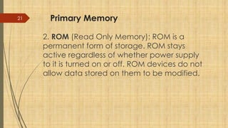 21 Primary Memory
2. ROM (Read Only Memory): ROM is a
permanent form of storage. ROM stays
active regardless of whether power supply
to it is turned on or off. ROM devices do not
allow data stored on them to be modified.
 