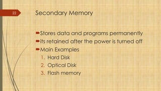 22 Secondary Memory
Stores data and programs permanently
its retained after the power is turned off
Main Examples
1. Hard Disk
2. Optical Disk
3. Flash memory
 