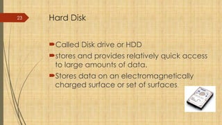 23 Hard Disk
Called Disk drive or HDD
stores and provides relatively quick access
to large amounts of data.
Stores data on an electromagnetically
charged surface or set of surfaces.
 