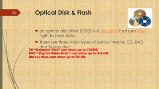 24 Optical Disk & Flash
 an optical disc drive (ODD) is a disk drive that uses laser
light to store data.
 There are three main types of optical media: CD, DVD,
and Blu-ray disc
CD “Compact Disk” can store up to 700MB
DVD “ Digital Video Disk “ can store up to 8.4 GB
Blu-ray disc. can store up to 50 GB
 