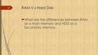 26 RAM V.s Hard Disk
What are the differences between RAM
as a main memory and HDD as a
Secondary Memory.
 