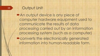 28 Output Unit
An output device is any piece of
computer hardware equipment used to
communicate the results of data
processing carried out by an information
processing system (such as a computer)
converts the electronically generated
information into human-readable form.
 