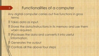 3 Functionalities of a computer
Any digital computer carries out five functions in gross
terms:
 Takes data as input.
 Stores the data/instructions in its memory and use them
when required.
 Processes the data and converts it into useful
information.
 Generates the output
 Controls all the above four steps
 