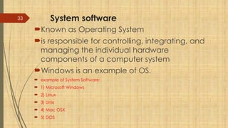 33 System software
Known as Operating System
is responsible for controlling, integrating, and
managing the individual hardware
components of a computer system
Windows is an example of OS.
 example of System Software:
 1) Microsoft Windows
 2) Linux
 3) Unix
 4) Mac OSX
 5) DOS
 