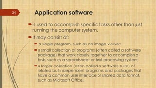 34 Application software
is used to accomplish specific tasks other than just
running the computer system.
It may consist of:
 a single program, such as an image viewer;
a small collection of programs (often called a software
package) that work closely together to accomplish a
task, such as a spreadsheet or text processing system;
a larger collection (often called a software suite) of
related but independent programs and packages that
have a common user interface or shared data format,
such as Microsoft Office,
 