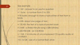37 Size example
• 1 bit - answer to an yes/no question
• 1 byte - a number from 0 to 255.
• 90 bytes: enough to store a typical line of text from a
book.
• 4 KB: about one page of text.
• 120 KB: the text of a typical pocket book
• 3 MB - a three minute song (128k bitrate)
• 650-900 MB - an CD-ROM
• 1 GB -114 minutes of uncompressed CD-quality audio at
1.4 Mbit/s
• 8 -16 GB - size of a normal flash drive
 