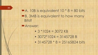 38
A. 10B is equivalent 10 * 8 = 80 bits
B. 3MB is equivalent to how many
Bits?
Answer:
• 3 *1024 = 3072 KB
• 3072*1024 = 3145728 B
• 3145728 * 8 = 25165824 bits
 