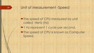 39 Unit of Measurement -Speed
The speed of CPU measured by unit
called Hertz (Hz)
1 Hz represent 1 cycle per second.
The speed of CPU is known as Computer
Speed.
 