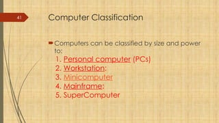 41 Computer Classification
Computers can be classified by size and power
to:
1. Personal computer (PCs)
2. Workstation:
3. Minicomputer
4. Mainframe:
5. SuperComputer
 