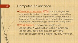 42 Computer Classification
Personal computer (PCs): a small, single-user
computer based on a microprocessor. In addition
to the microprocessor, a personal computer has a
keyboard for entering data, a monitor for displaying
information, and a storage device for saving data.
Workstation: a powerful, single-user
computer. A workstation is like a personal
computer, but it has a more powerful
microprocessor and a higher-quality monitor.
 