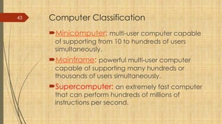 43 Computer Classification
Minicomputer: multi-user computer capable
of supporting from 10 to hundreds of users
simultaneously.
Mainframe: powerful multi-user computer
capable of supporting many hundreds or
thousands of users simultaneously.
Supercomputer: an extremely fast computer
that can perform hundreds of millions of
instructions per second.
 