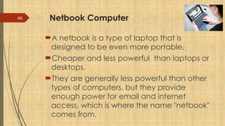 46 Netbook Computer
A netbook is a type of laptop that is
designed to be even more portable.
Cheaper and less powerful than laptops or
desktops.
They are generally less powerful than other
types of computers, but they provide
enough power for email and internet
access, which is where the name "netbook"
comes from.
 
