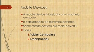 47 Mobile Devices
A mobile device is basically any handheld
computer.
It is designed to be extremely portable.
Some mobile devices are more powerful
Types:
1.Tablet Computers
2.Smartphones
 