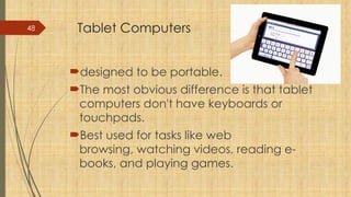 48 Tablet Computers
designed to be portable.
The most obvious difference is that tablet
computers don't have keyboards or
touchpads.
Best used for tasks like web
browsing, watching videos, reading e-
books, and playing games.
 