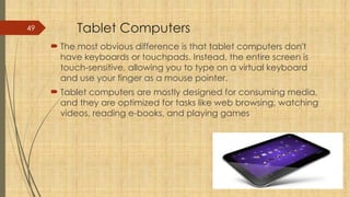 49 Tablet Computers
 The most obvious difference is that tablet computers don't
have keyboards or touchpads. Instead, the entire screen is
touch-sensitive, allowing you to type on a virtual keyboard
and use your finger as a mouse pointer.
 Tablet computers are mostly designed for consuming media,
and they are optimized for tasks like web browsing, watching
videos, reading e-books, and playing games
 