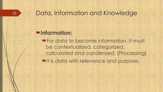 52 Data, Information and Knowledge
Information:
For data to become information, it must
be contextualized, categorized,
calculated and condensed. (Processing)
it is data with relevance and purpose.
 
