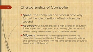 58 Characteristics of Computer
Speed :The computer can process data very
fast, at the rate of millions of instructions per
second
Accuracy: Computer provides a high degree of accuracy.
For example, the computer can accurately give the result of
division of any two numbers up to 10 decimal places.
Diligence: When used for a longer period of time, the
computer does not get tired or fatigued. It can perform long
and complex calculations with the same speed and accuracy
from the start till the end.
 