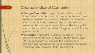 59 Characteristics of Computer
Storage Capability: Large volumes of data and
information can be stored in the computer and also
retrieved whenever required. A limited amount of
data can be stored, temporarily, in the primary
memory. Secondary storage devices like floppy disk
and compact disk can store a large amount of data
permanently.
Versatility: Computer is versatile in nature. It can
perform different types of tasks with the same ease.
At one moment you can use the computer to
prepare a letter document and in the next moment
you may play music or print a document.
 