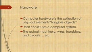 6 Hardware
Computer hardware is the collection of
physical elements”Tangible objects”
 that constitutes a computer system.
The actual machinery, wires, transistors,
and circuits … etc.
 