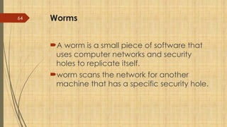 64 Worms
A worm is a small piece of software that
uses computer networks and security
holes to replicate itself.
worm scans the network for another
machine that has a specific security hole.
 